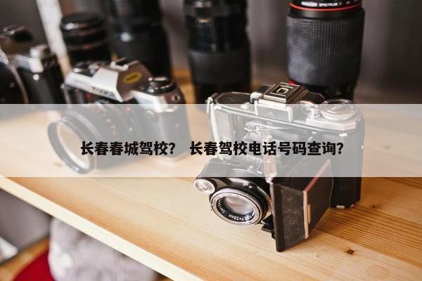 长春春城驾校？ 长春驾校电话号码查询？