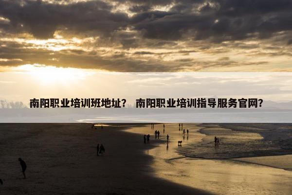 南阳职业培训班地址？ 南阳职业培训指导服务官网？