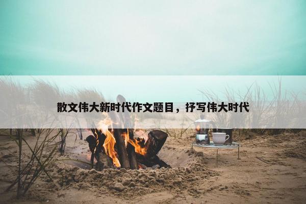 散文伟大新时代作文题目，抒写伟大时代