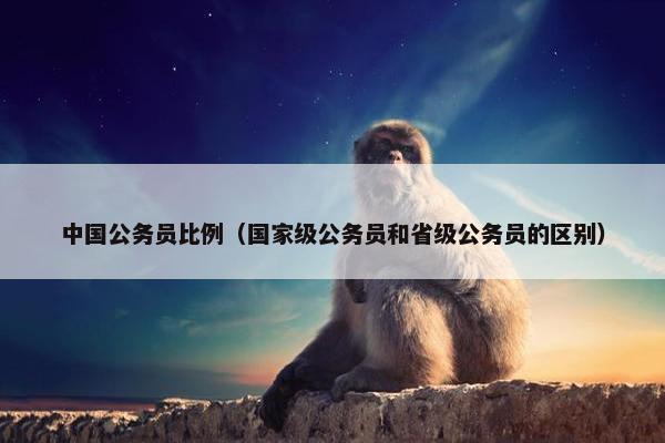 中国公务员比例（国家级公务员和省级公务员的区别）