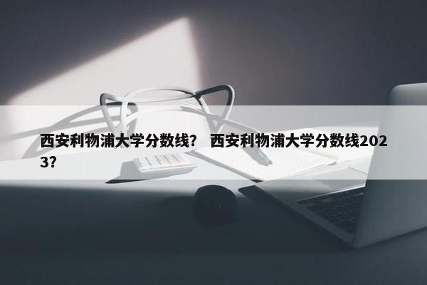 西安利物浦大学分数线？ 西安利物浦大学分数线2023？
