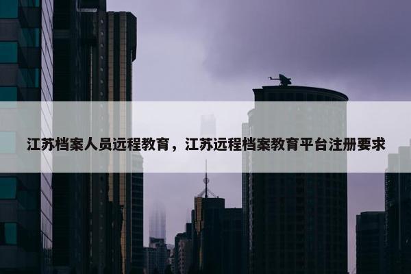 江苏档案人员远程教育，江苏远程档案教育平台注册要求