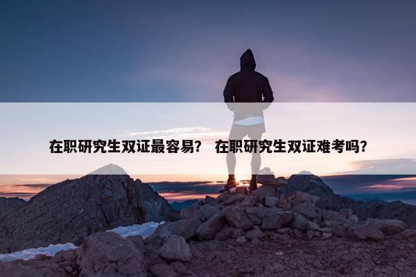 在职研究生双证最容易？ 在职研究生双证难考吗？