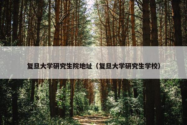 复旦大学研究生院地址（复旦大学研究生学校）