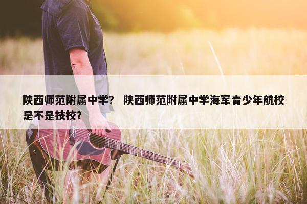 陕西师范附属中学？ 陕西师范附属中学海军青少年航校是不是技校？