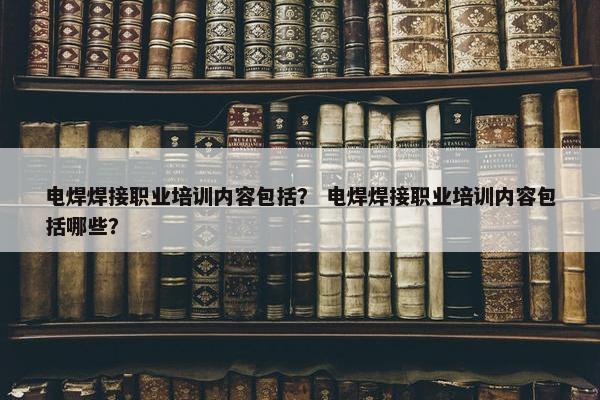 电焊焊接职业培训内容包括？ 电焊焊接职业培训内容包括哪些？