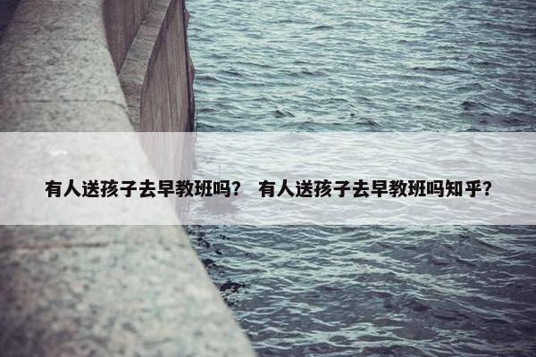 有人送孩子去早教班吗？ 有人送孩子去早教班吗知乎？