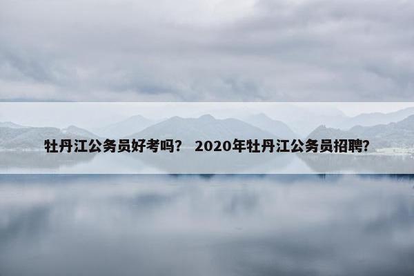 牡丹江公务员好考吗？ 2020年牡丹江公务员招聘？