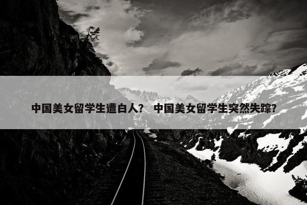 中国美女留学生遭白人？ 中国美女留学生突然失踪？