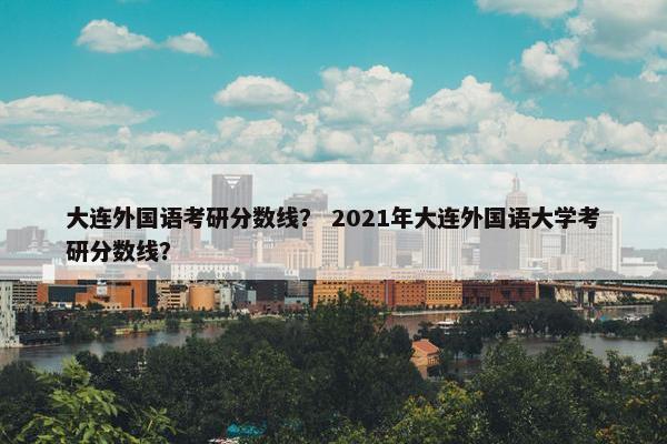 大连外国语考研分数线？ 2021年大连外国语大学考研分数线？