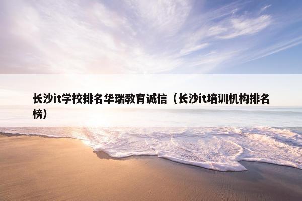 长沙it学校排名华瑞教育诚信（长沙it培训机构排名榜）