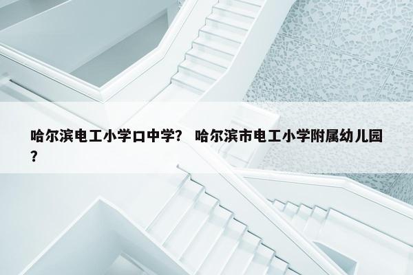 哈尔滨电工小学口中学？ 哈尔滨市电工小学附属幼儿园？