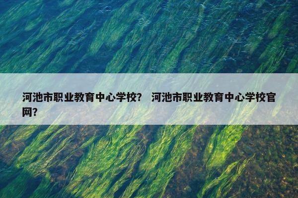 河池市职业教育中心学校？ 河池市职业教育中心学校官网？