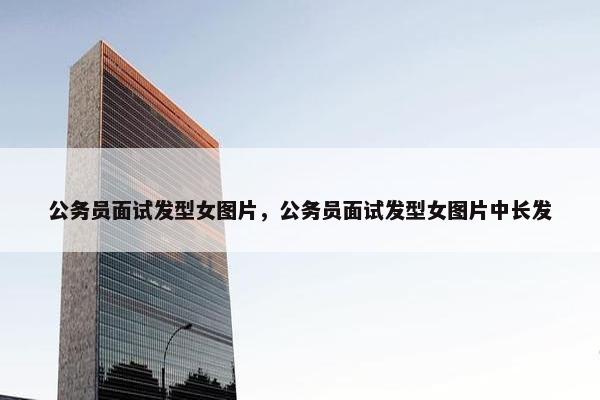 公务员面试发型女图片，公务员面试发型女图片中长发