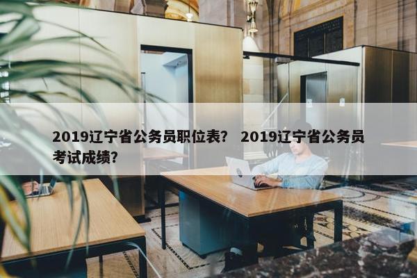 2019辽宁省公务员职位表？ 2019辽宁省公务员考试成绩？