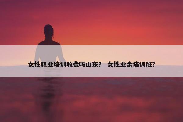 女性职业培训收费吗山东？ 女性业余培训班？