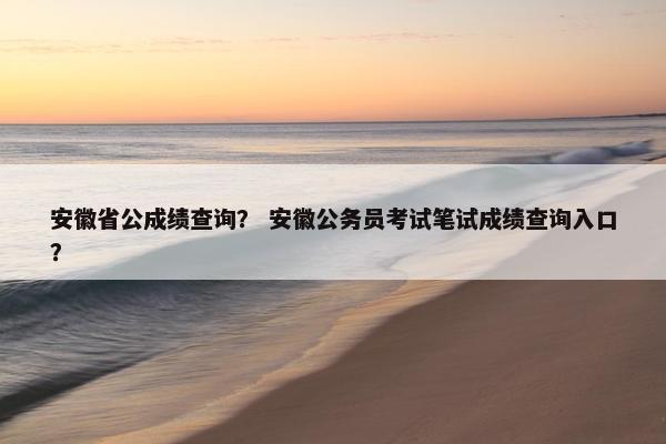 安徽省公成绩查询？ 安徽公务员考试笔试成绩查询入口？