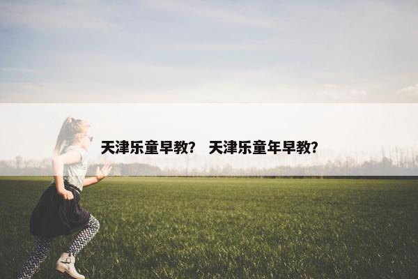 天津乐童早教？ 天津乐童年早教？