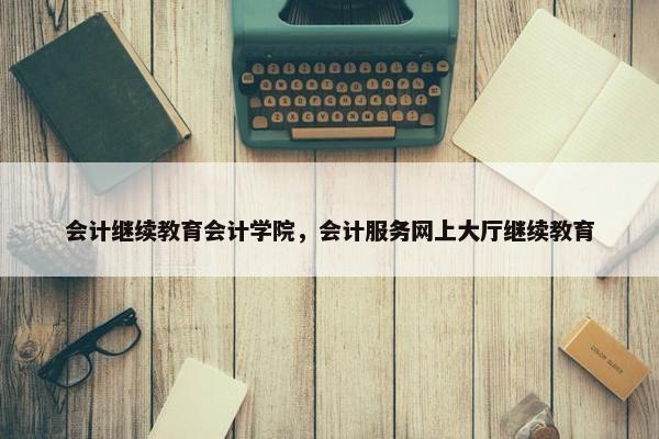 会计继续教育会计学院，会计服务网上大厅继续教育