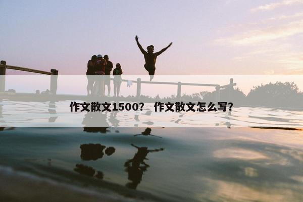 作文散文1500？ 作文散文怎么写？