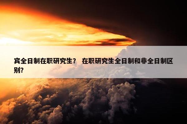 宾全日制在职研究生？ 在职研究生全日制和非全日制区别？