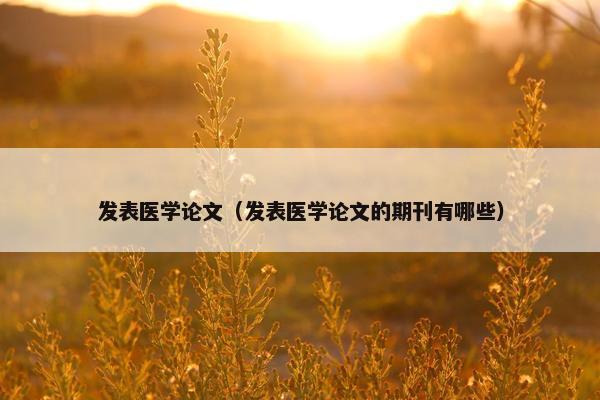发表医学论文（发表医学论文的期刊有哪些）