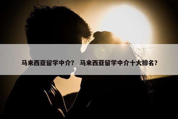 马来西亚留学中介？ 马来西亚留学中介十大排名？