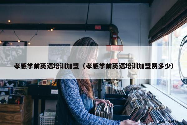 孝感学前英语培训加盟（孝感学前英语培训加盟费多少）