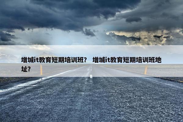 增城it教育短期培训班？ 增城it教育短期培训班地址？