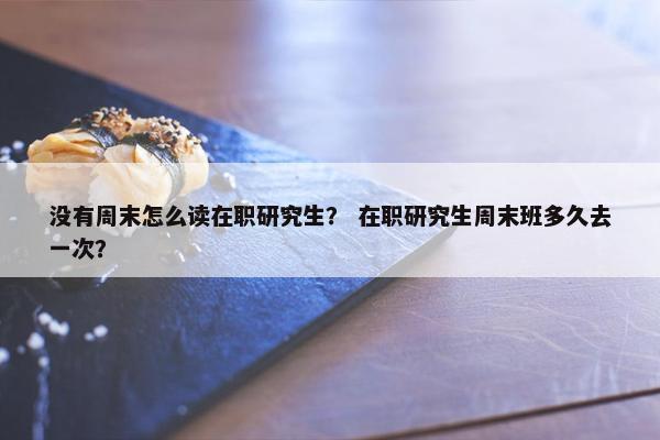没有周末怎么读在职研究生？ 在职研究生周末班多久去一次？