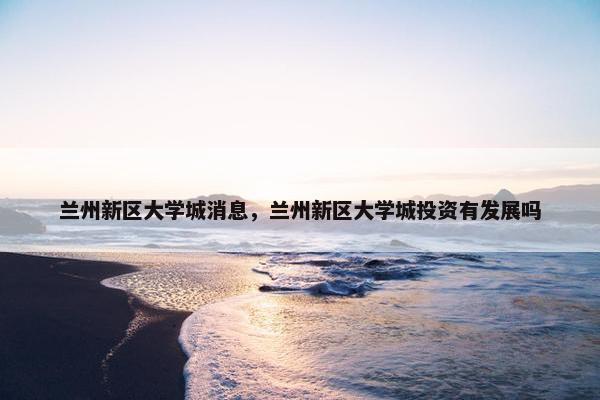 兰州新区大学城消息，兰州新区大学城投资有发展吗