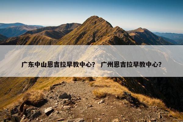 广东中山恩吉拉早教中心？ 广州恩吉拉早教中心？