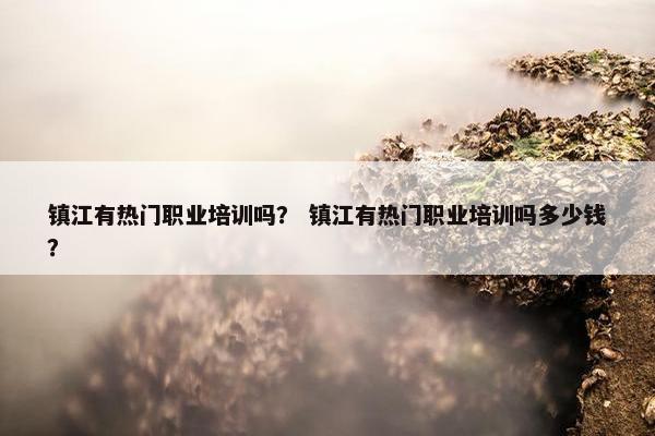 镇江有热门职业培训吗？ 镇江有热门职业培训吗多少钱？