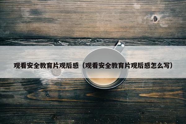 观看安全教育片观后感（观看安全教育片观后感怎么写）