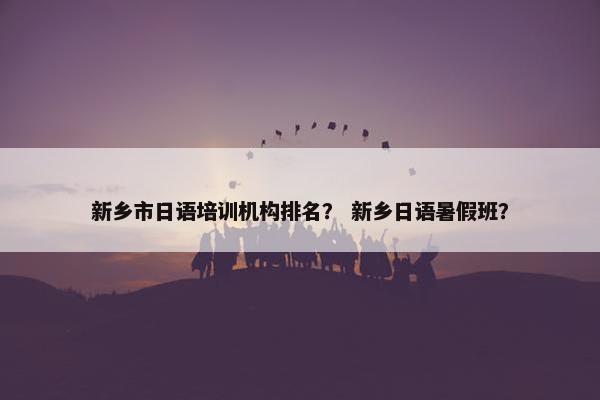 新乡市日语培训机构排名？ 新乡日语暑假班？