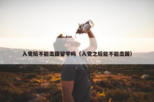 入党后不能出国留学吗（入党之后能不能出国）