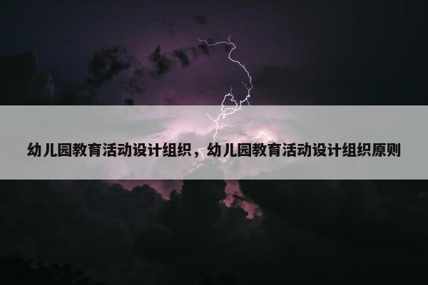 幼儿园教育活动设计组织，幼儿园教育活动设计组织原则