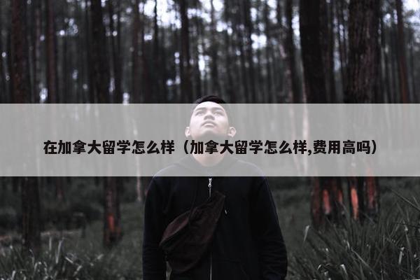 在加拿大留学怎么样（加拿大留学怎么样,费用高吗）