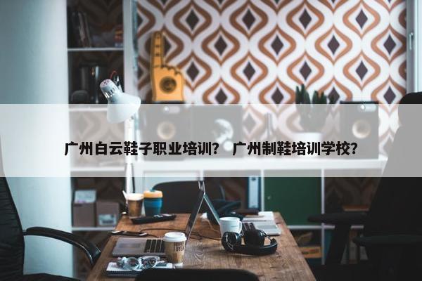广州白云鞋子职业培训？ 广州制鞋培训学校？