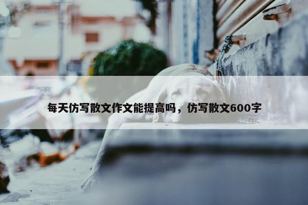 每天仿写散文作文能提高吗，仿写散文600字