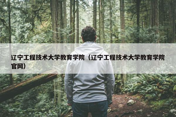 辽宁工程技术大学教育学院（辽宁工程技术大学教育学院官网）