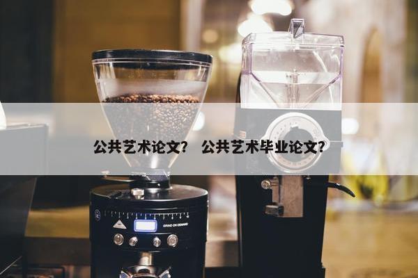 公共艺术论文？ 公共艺术毕业论文？