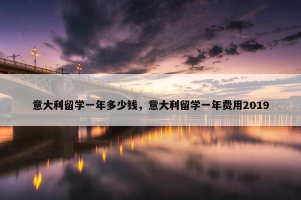 意大利留学一年多少钱，意大利留学一年费用2019