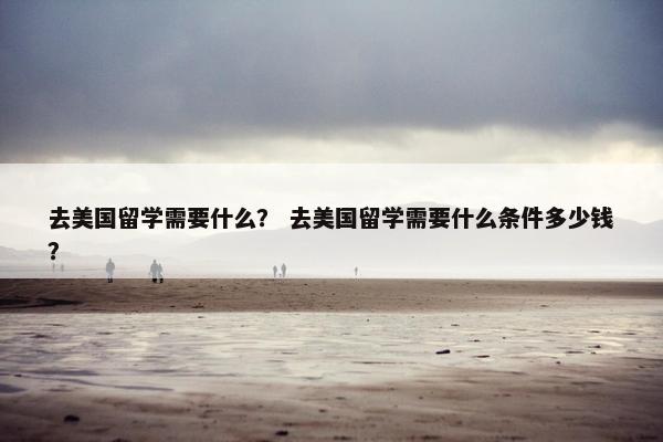 去美国留学需要什么？ 去美国留学需要什么条件多少钱？