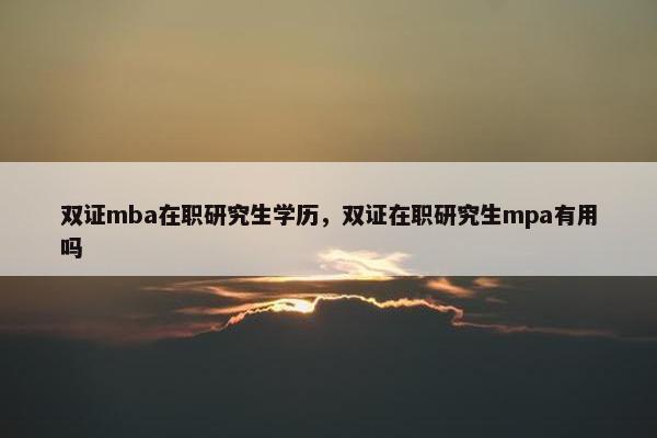 双证mba在职研究生学历，双证在职研究生mpa有用吗