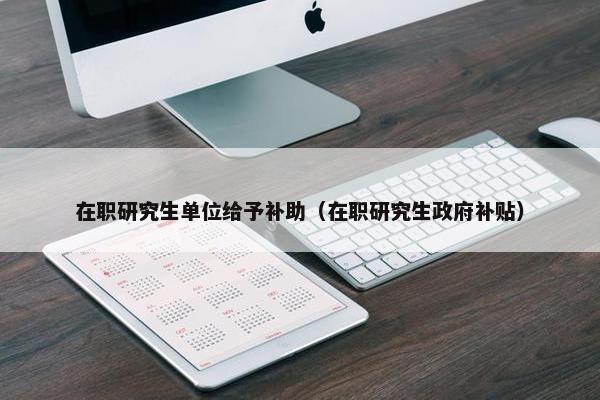 在职研究生单位给予补助（在职研究生政府补贴）