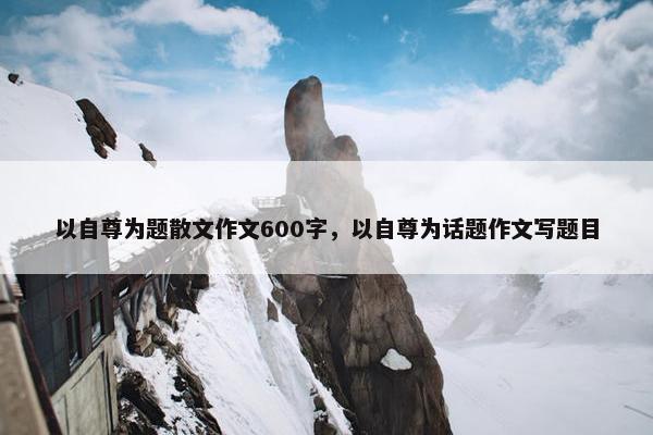 以自尊为题散文作文600字，以自尊为话题作文写题目