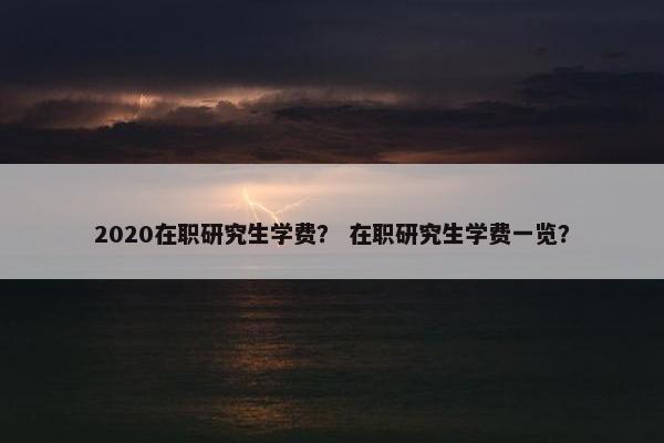 2020在职研究生学费？ 在职研究生学费一览？