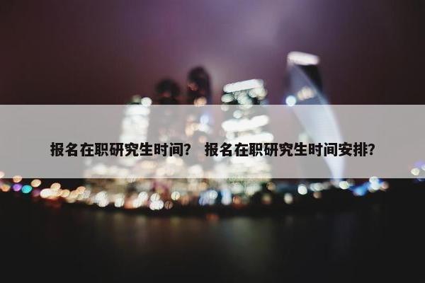报名在职研究生时间？ 报名在职研究生时间安排？