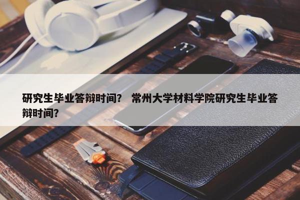 研究生毕业答辩时间？ 常州大学材料学院研究生毕业答辩时间？